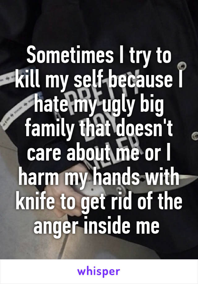 Sometimes I try to kill my self because I hate my ugly big family that doesn't care about me or I harm my hands with knife to get rid of the anger inside me 