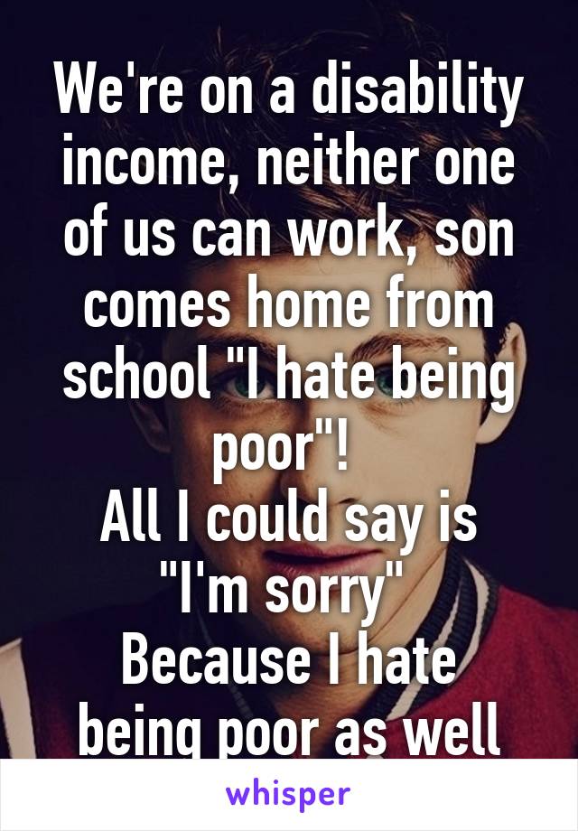 We're on a disability income, neither one of us can work, son comes home from school "I hate being poor"! 
All I could say is "I'm sorry" 
Because I hate being poor as well