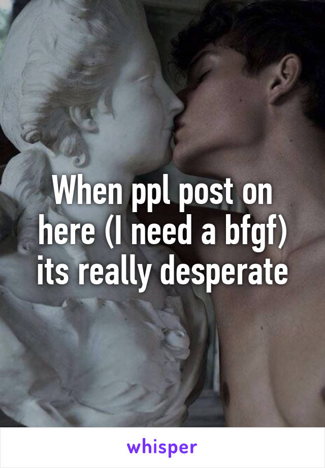 When ppl post on here (I need a bf\gf) its really desperate