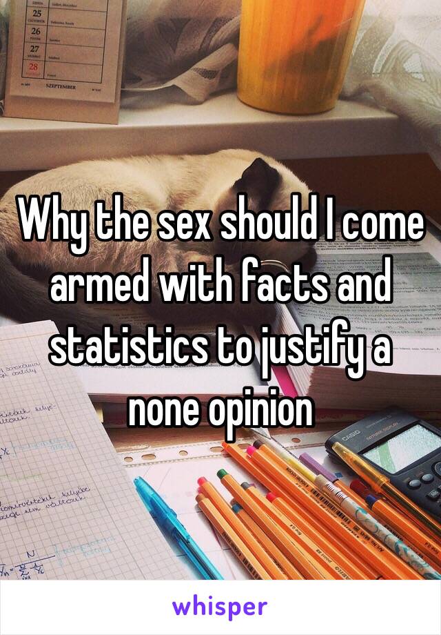 Why the sex should I come armed with facts and statistics to justify a none opinion 