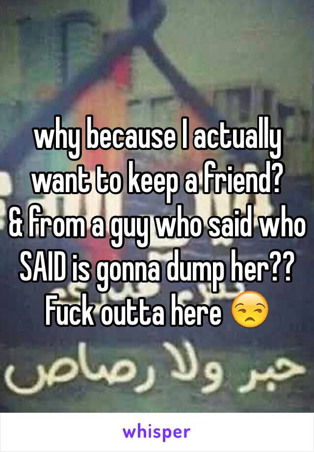 why because I actually want to keep a friend?
& from a guy who said who SAID is gonna dump her?? 
Fuck outta here 😒