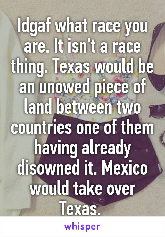 Idgaf what race you are. It isn't a race thing. Texas would be an unowed piece of land between two countries one of them having already disowned it. Mexico would take over Texas. 