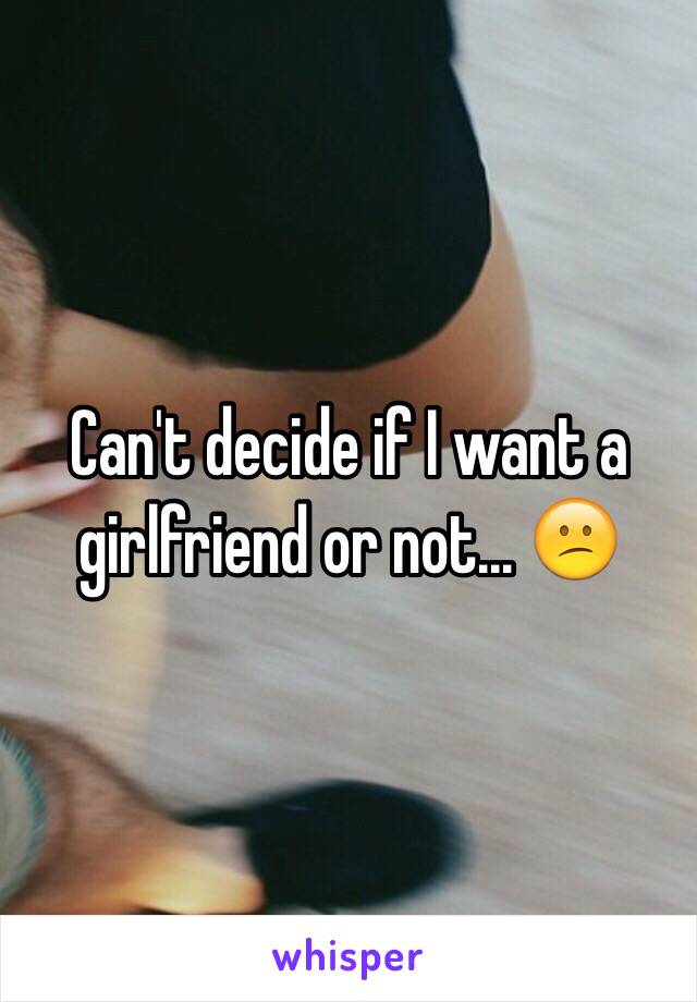 Can't decide if I want a girlfriend or not... 😕