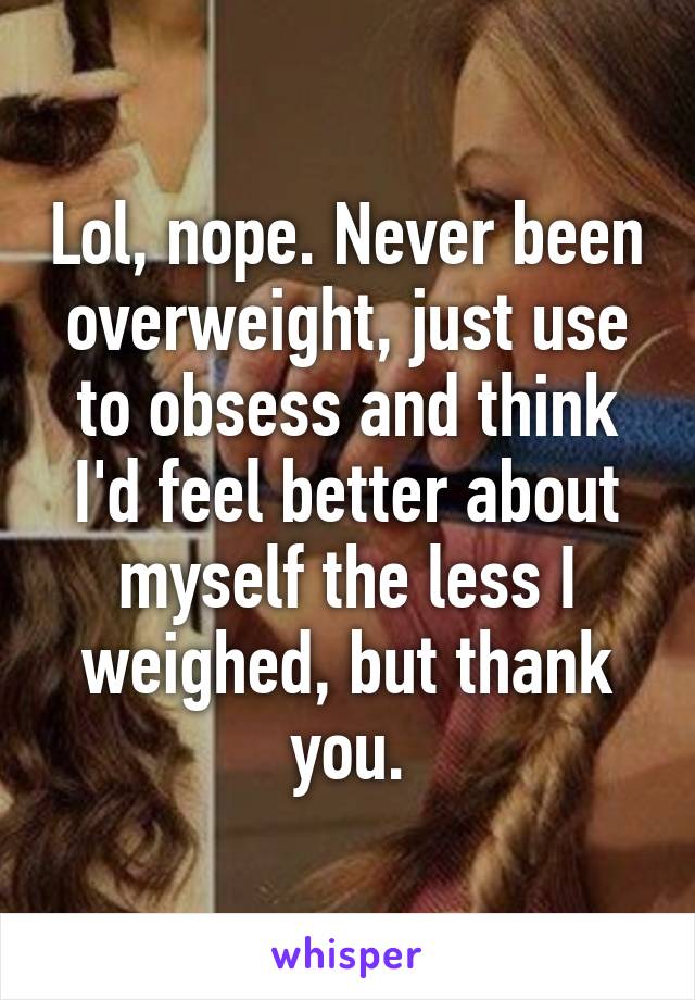 Lol, nope. Never been overweight, just use to obsess and think I'd feel better about myself the less I weighed, but thank you.