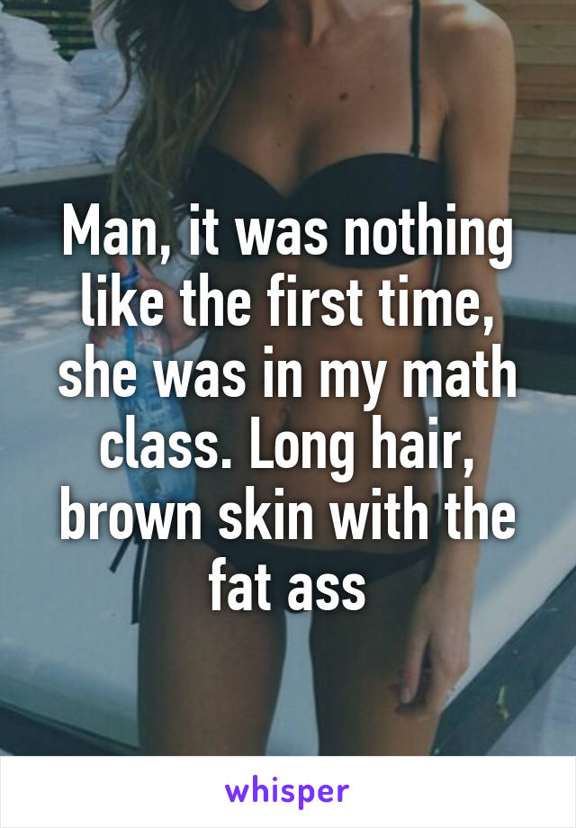 Man, it was nothing like the first time, she was in my math class. Long hair, brown skin with the fat ass