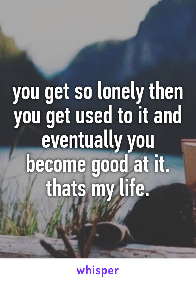 you get so lonely then you get used to it and eventually you become good at it. thats my life.