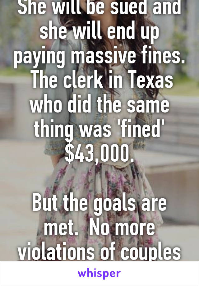 She will be sued and she will end up paying massive fines.  The clerk in Texas who did the same thing was 'fined' $43,000.

But the goals are met.  No more violations of couples civil rights.