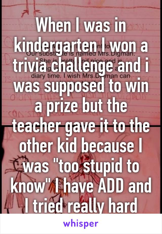 When I was in kindergarten I won a trivia challenge and i was supposed to win a prize but the teacher gave it to the other kid because I was "too stupid to know" I have ADD and I tried really hard