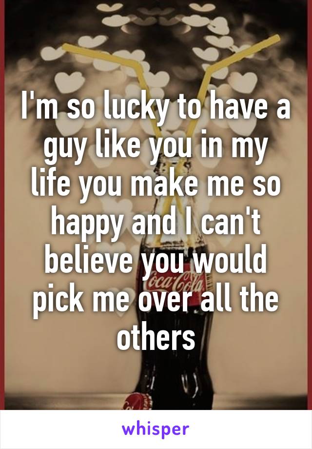 I'm so lucky to have a guy like you in my life you make me so happy and I can't believe you would pick me over all the others