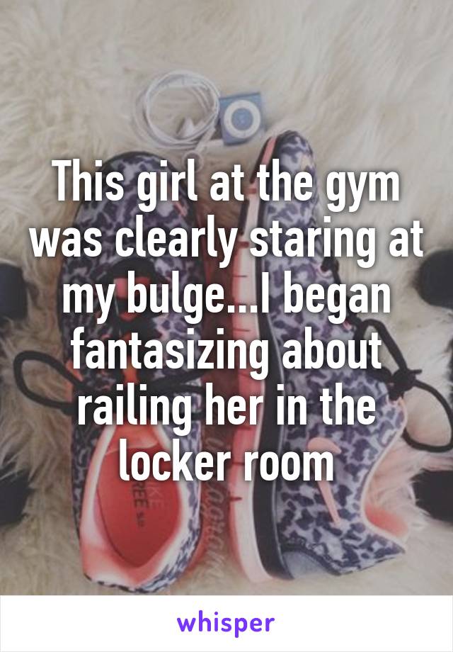 This girl at the gym was clearly staring at my bulge...I began fantasizing about railing her in the locker room