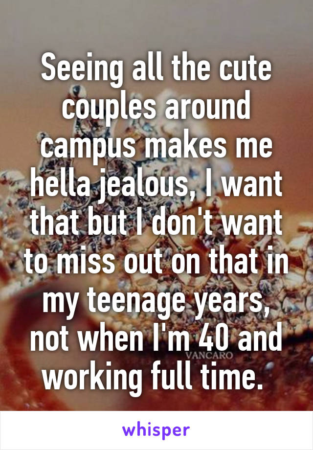 Seeing all the cute couples around campus makes me hella jealous, I want that but I don't want to miss out on that in my teenage years, not when I'm 40 and working full time. 