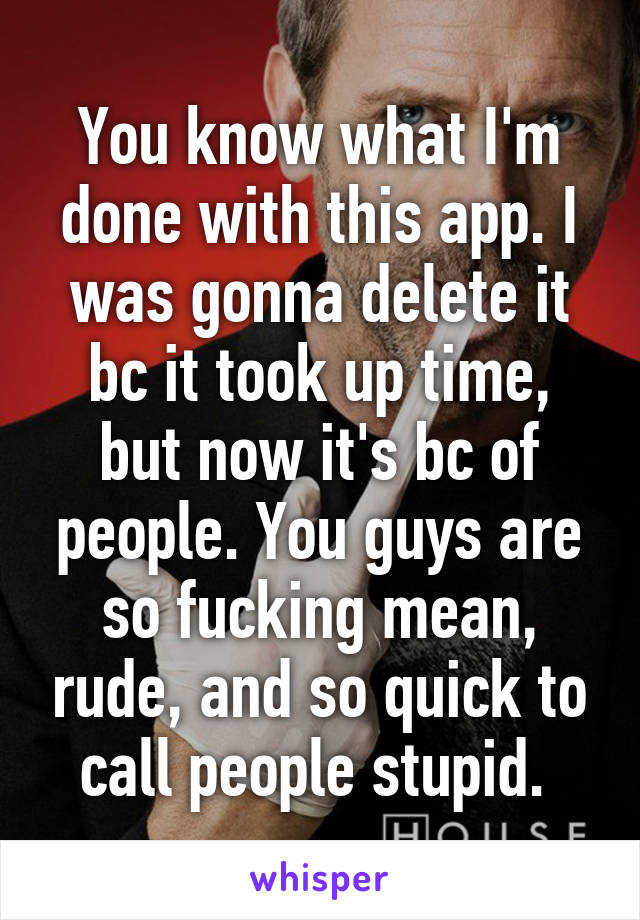 You know what I'm done with this app. I was gonna delete it bc it took up time, but now it's bc of people. You guys are so fucking mean, rude, and so quick to call people stupid. 