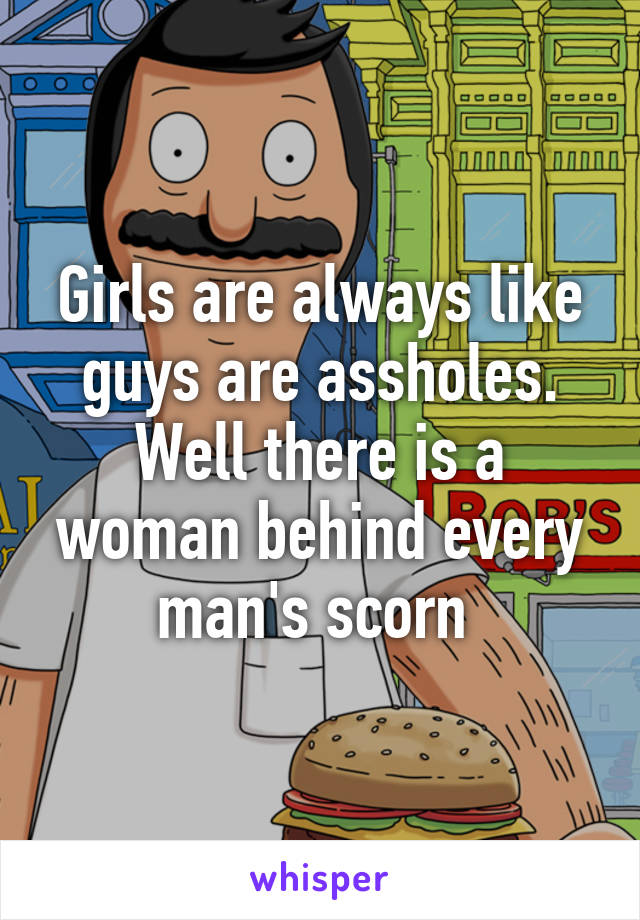 Girls are always like guys are assholes. Well there is a woman behind every man's scorn 