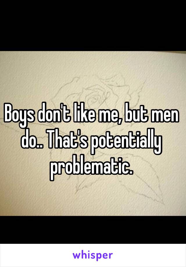 Boys don't like me, but men do.. That's potentially problematic.