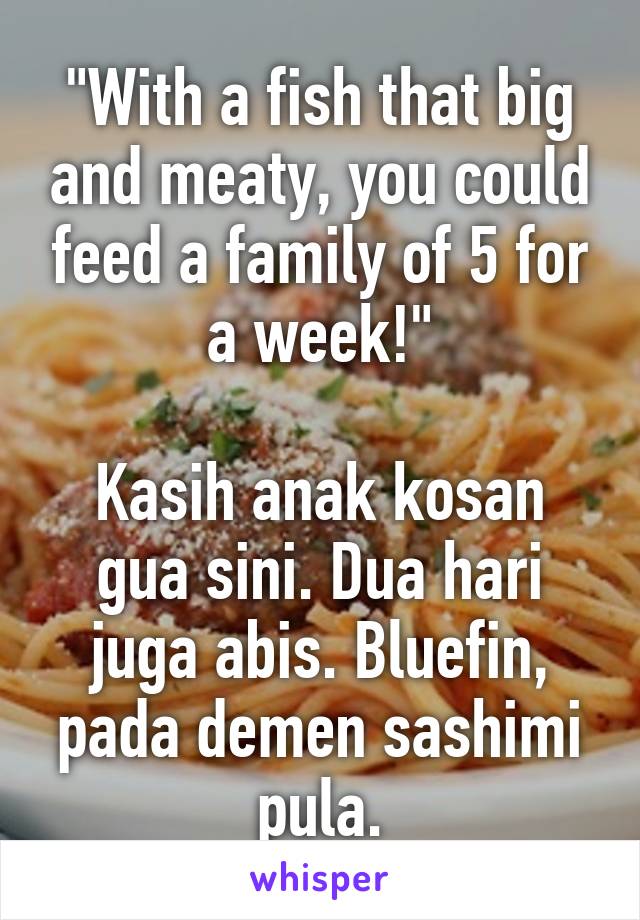 "With a fish that big and meaty, you could feed a family of 5 for a week!"

Kasih anak kosan gua sini. Dua hari juga abis. Bluefin, pada demen sashimi pula.