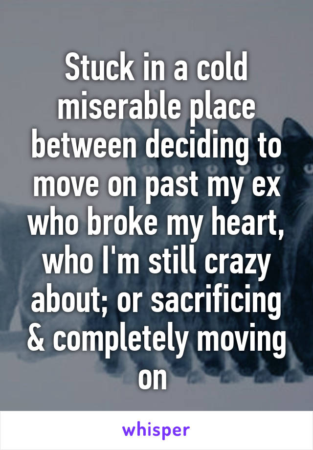 Stuck in a cold miserable place between deciding to move on past my ex who broke my heart, who I'm still crazy about; or sacrificing & completely moving on 