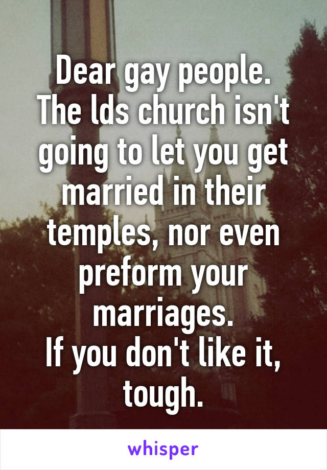 Dear gay people.
The lds church isn't going to let you get married in their temples, nor even preform your marriages.
If you don't like it, tough.