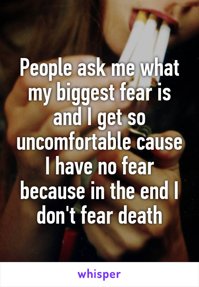 People ask me what my biggest fear is and I get so uncomfortable cause I have no fear because in the end I don't fear death