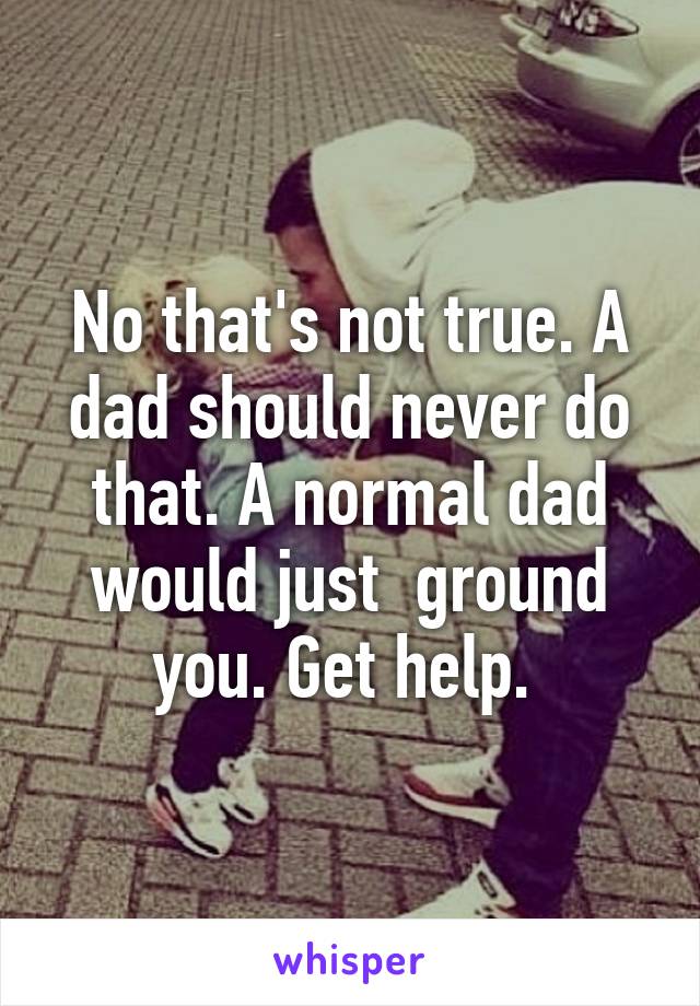 No that's not true. A dad should never do that. A normal dad would just  ground you. Get help. 