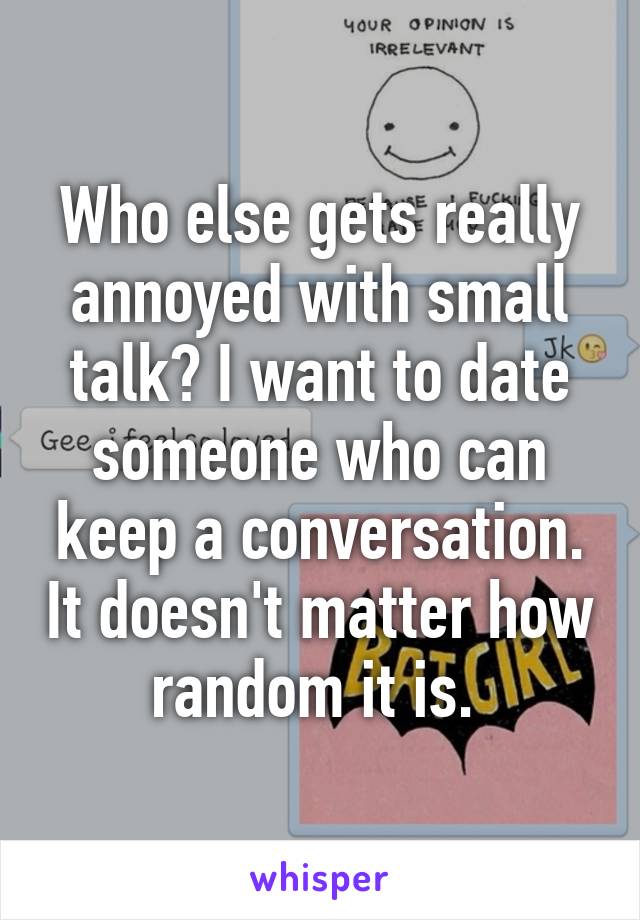 Who else gets really annoyed with small talk? I want to date someone who can keep a conversation. It doesn't matter how random it is. 