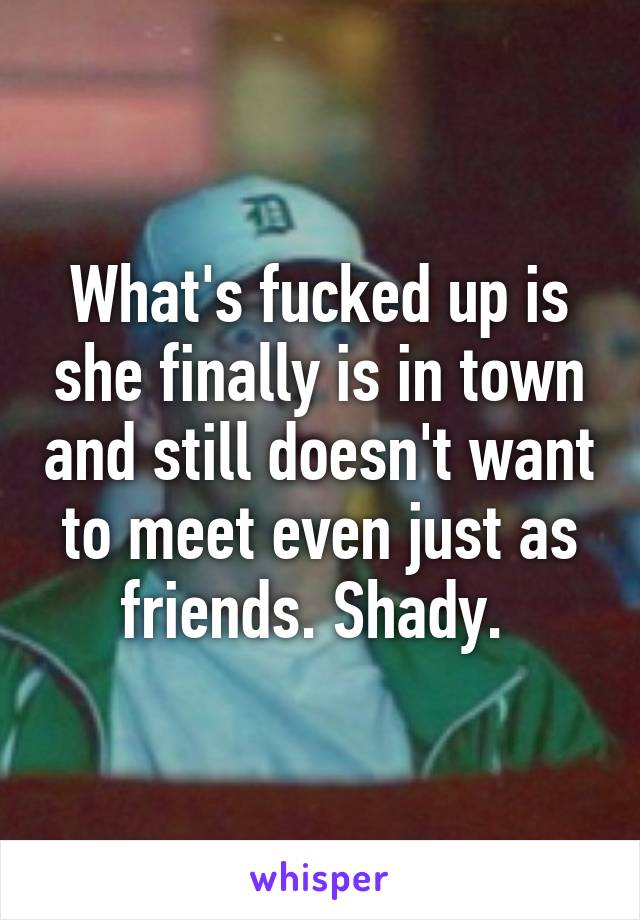 What's fucked up is she finally is in town and still doesn't want to meet even just as friends. Shady. 