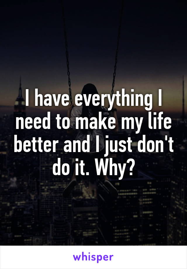 I have everything I need to make my life better and I just don't do it. Why?