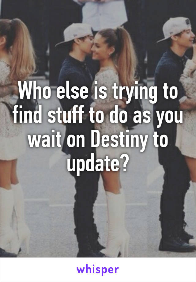 Who else is trying to find stuff to do as you wait on Destiny to update?
