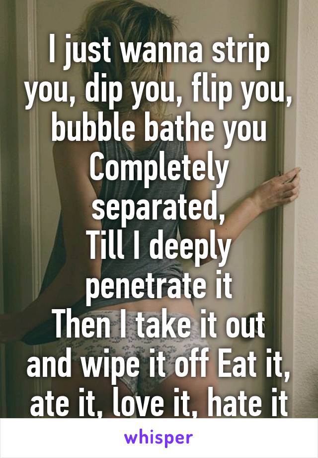 I just wanna strip you, dip you, flip you, bubble bathe you Completely separated,
Till I deeply penetrate it
Then I take it out and wipe it off Eat it, ate it, love it, hate it