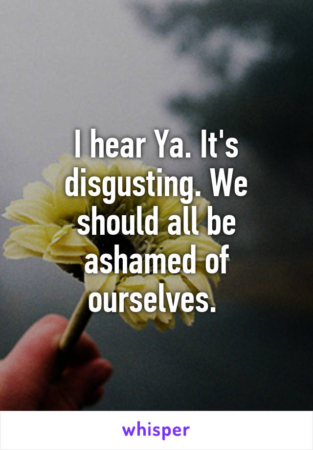 I hear Ya. It's disgusting. We should all be ashamed of ourselves. 