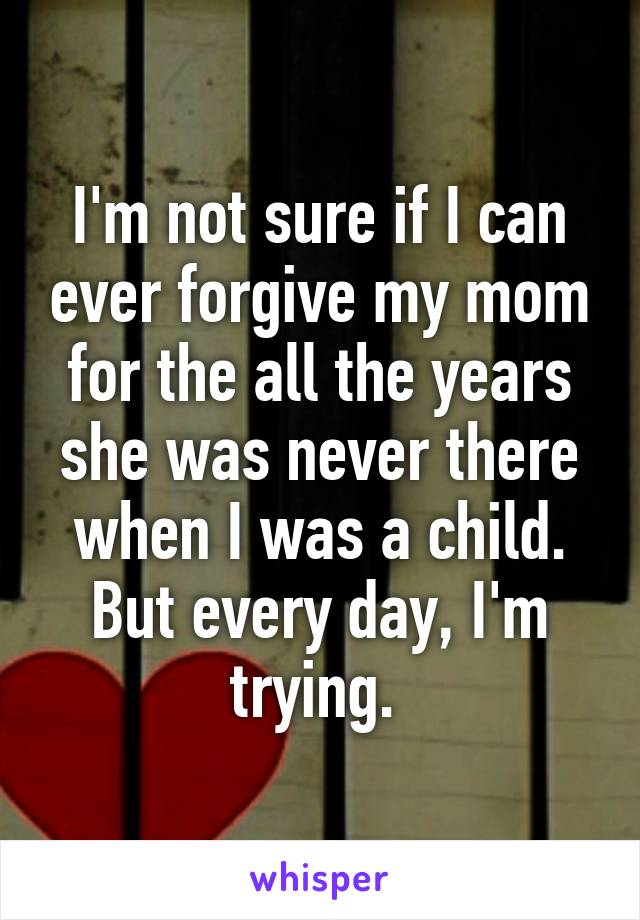 I'm not sure if I can ever forgive my mom for the all the years she was never there when I was a child. But every day, I'm trying. 