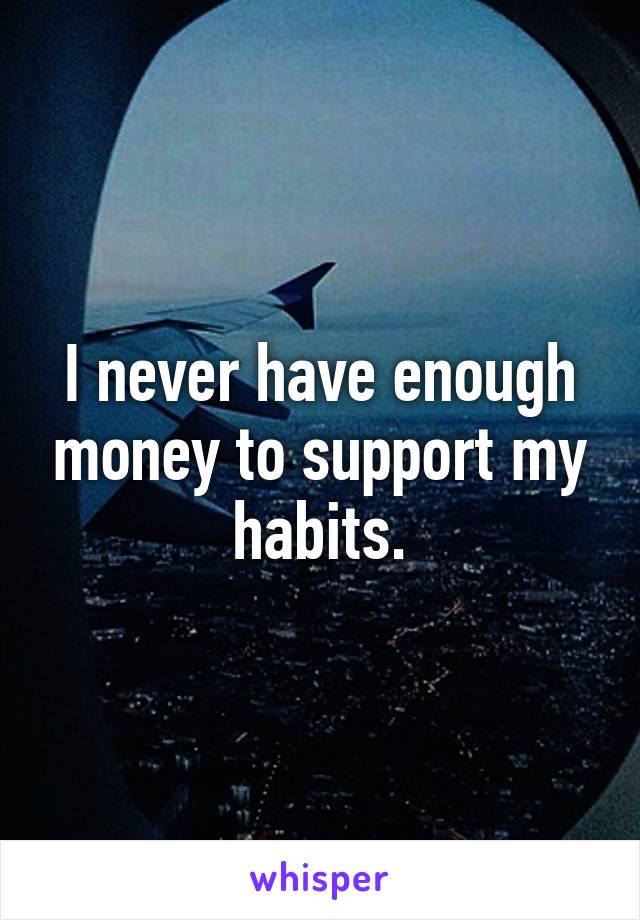 I never have enough money to support my habits.