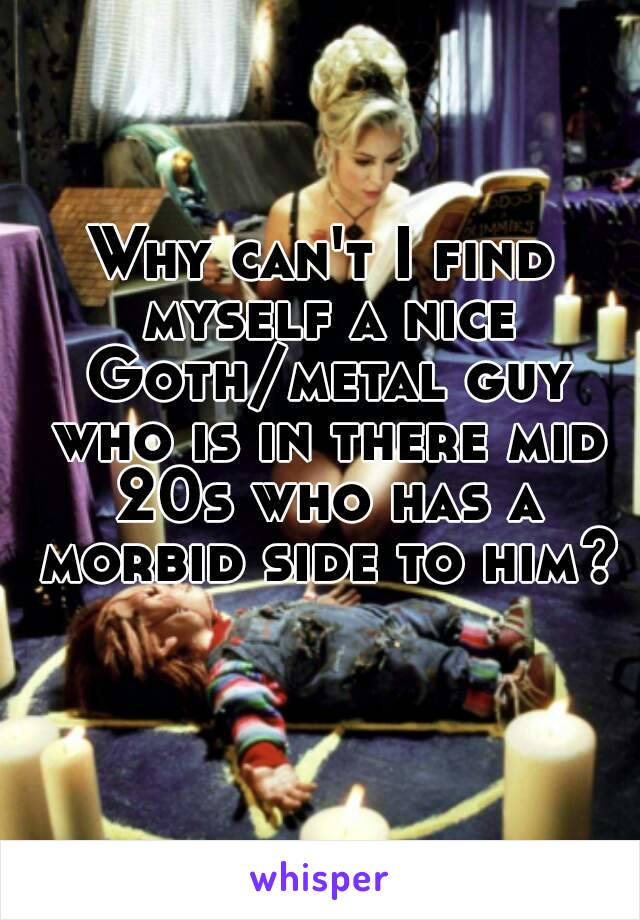 Why can't I find myself a nice Goth/metal guy who is in there mid 20s who has a morbid side to him? 