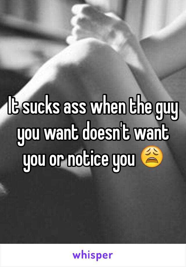 It sucks ass when the guy you want doesn't want you or notice you 😩