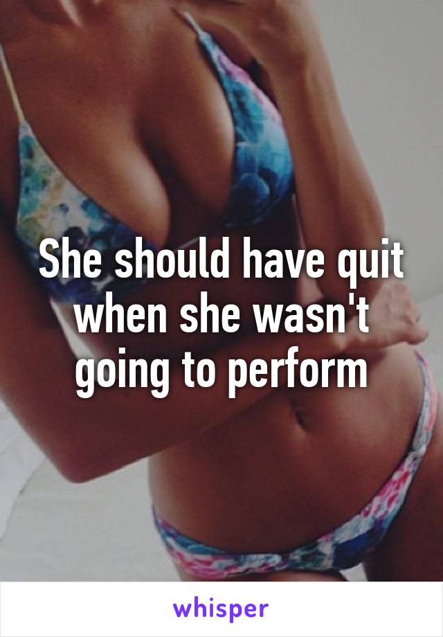 She should have quit when she wasn't going to perform