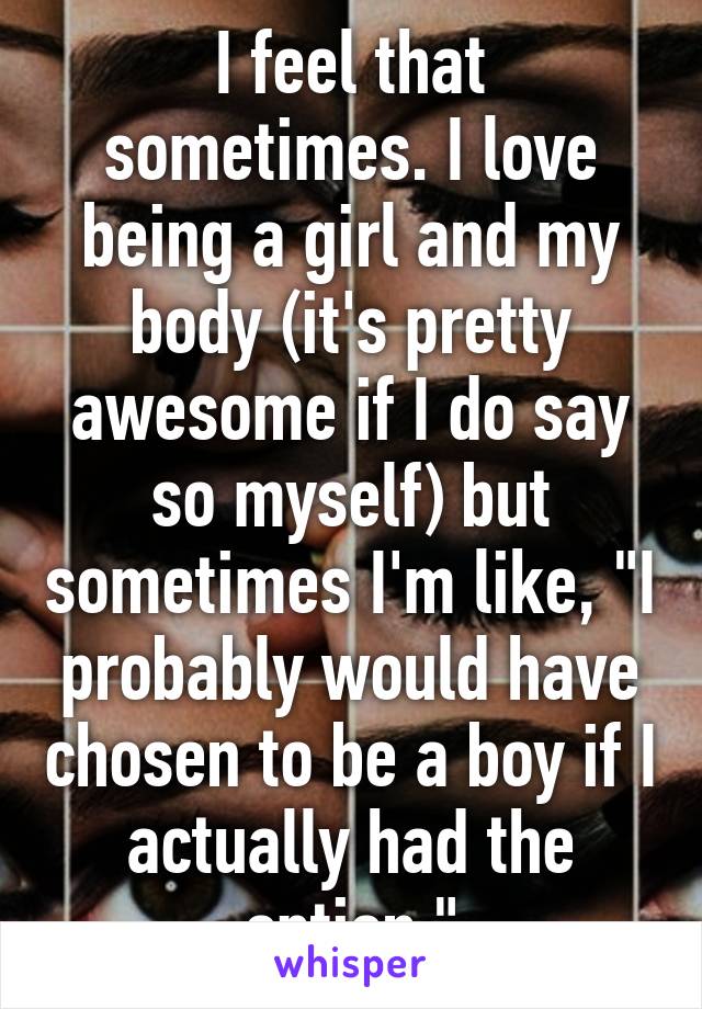 I feel that sometimes. I love being a girl and my body (it's pretty awesome if I do say so myself) but sometimes I'm like, "I probably would have chosen to be a boy if I actually had the option."