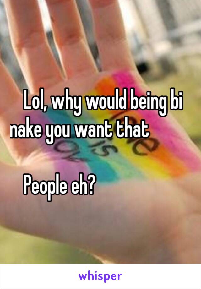 .    Lol, why would being bi 
   make you want that 

.    People eh?