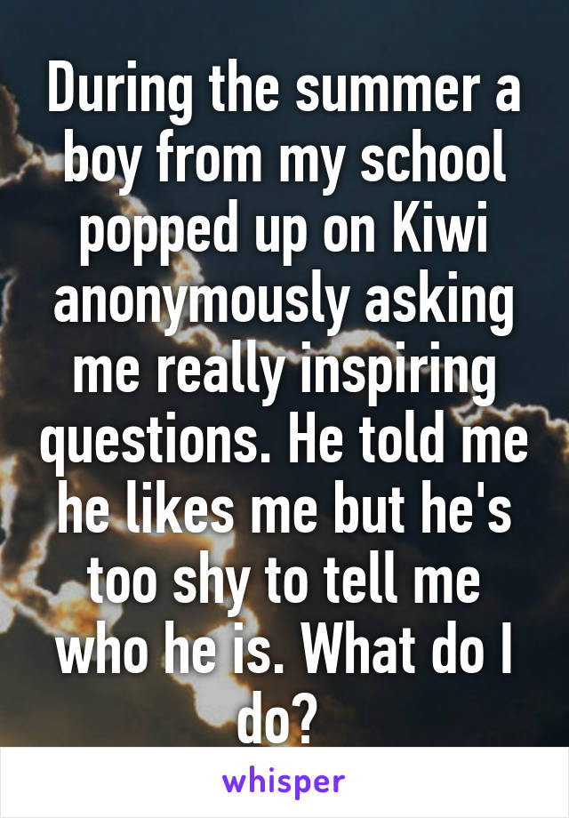 During the summer a boy from my school popped up on Kiwi anonymously asking me really inspiring questions. He told me he likes me but he's too shy to tell me who he is. What do I do? 