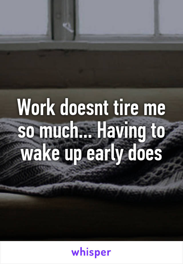 Work doesnt tire me so much... Having to wake up early does