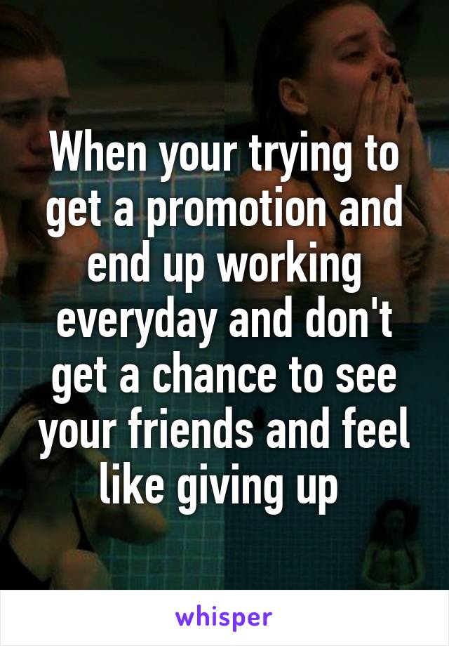 When your trying to get a promotion and end up working everyday and don't get a chance to see your friends and feel like giving up 