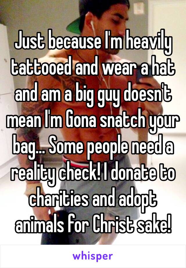 Just because I'm heavily tattooed and wear a hat and am a big guy doesn't mean I'm Gona snatch your bag... Some people need a reality check! I donate to charities and adopt animals for Christ sake! 