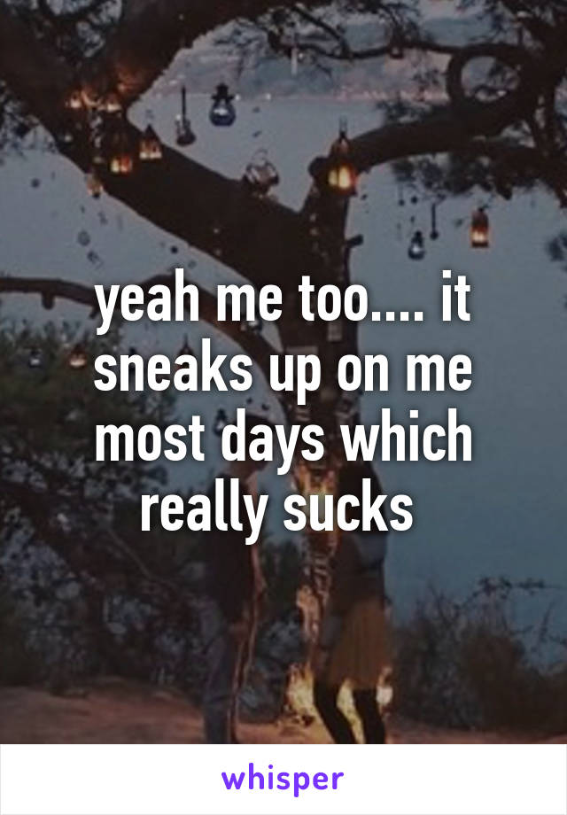 yeah me too.... it sneaks up on me most days which really sucks 