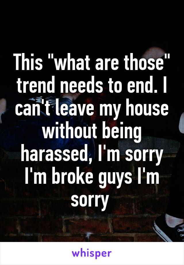 This "what are those" trend needs to end. I can't leave my house without being harassed, I'm sorry I'm broke guys I'm sorry 