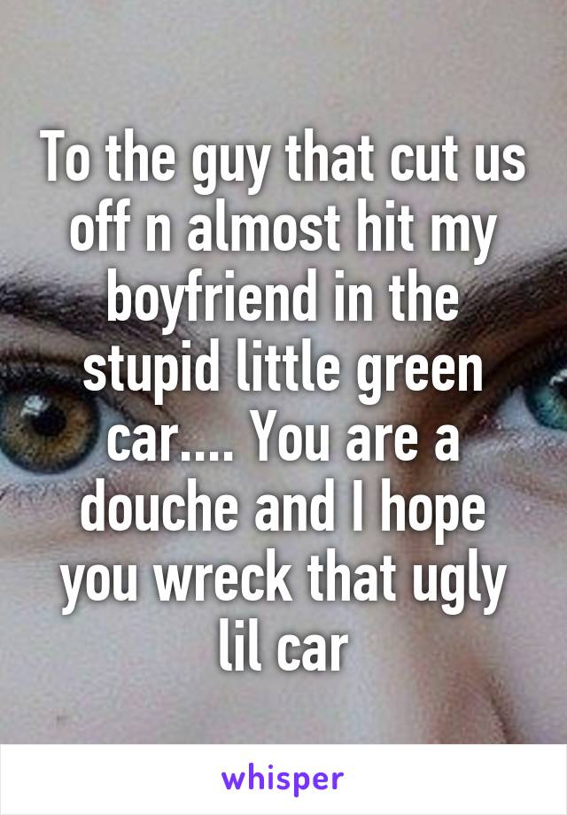 To the guy that cut us off n almost hit my boyfriend in the stupid little green car.... You are a douche and I hope you wreck that ugly lil car