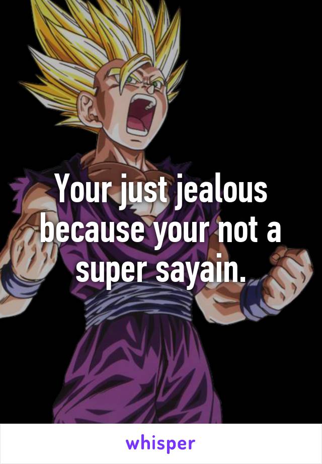 Your just jealous because your not a super sayain.