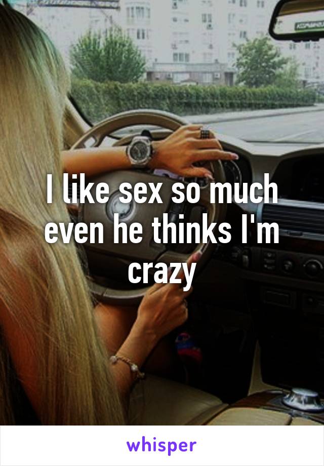 I like sex so much even he thinks I'm crazy