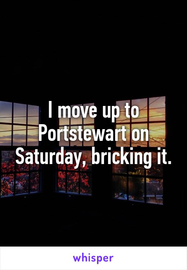 I move up to Portstewart on Saturday, bricking it.