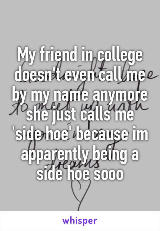 My friend in college doesn't even call me by my name anymore she just calls me 'side hoe' because im apparently being a side hoe sooo