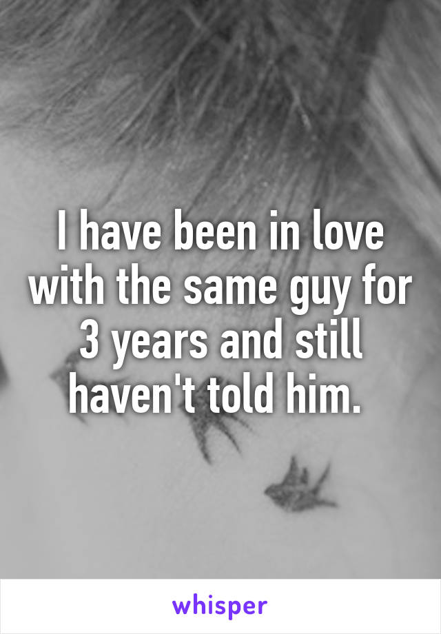 I have been in love with the same guy for 3 years and still haven't told him. 