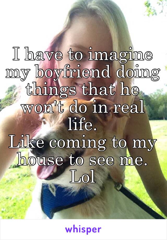 I have to imagine my boyfriend doing things that he won't do in real life.
Like coming to my house to see me.
Lol