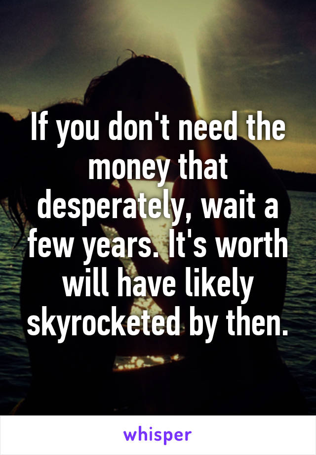 If you don't need the money that desperately, wait a few years. It's worth will have likely skyrocketed by then.